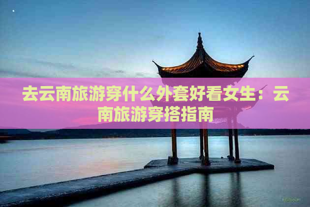 去云南旅游穿什么外套好看女生：云南旅游穿搭指南