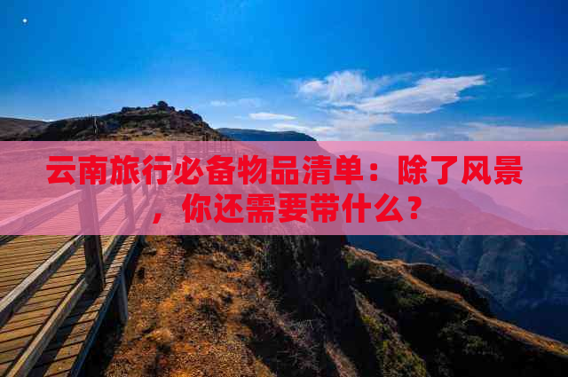 云南旅行必备物品清单：除了风景，你还需要带什么？