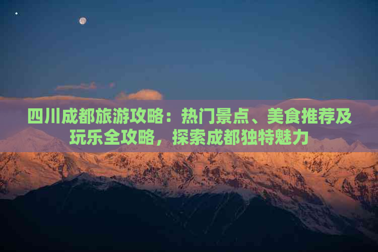 四川成都旅游攻略：热门景点、美食推荐及玩乐全攻略，探索成都独特魅力