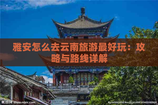 雅安怎么去云南旅游更好玩：攻略与路线详解