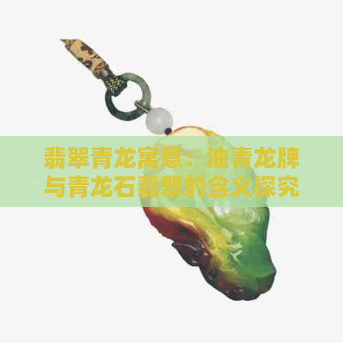 翡翠青龙寓意：油青龙牌与青龙石翡翠的含义探究