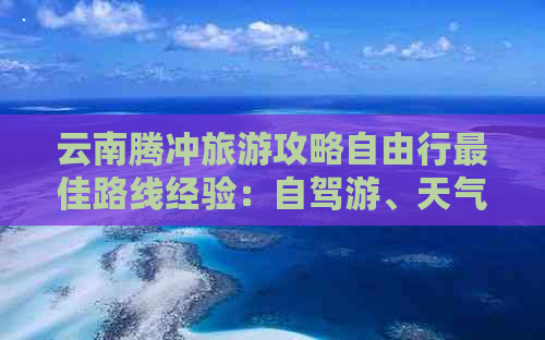 云南腾冲旅游攻略自由行更佳路线经验：自驾游、天气预报全解析