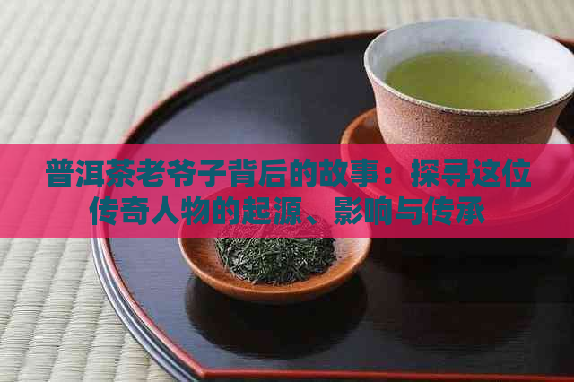 普洱茶老爷子背后的故事：探寻这位传奇人物的起源、影响与传承