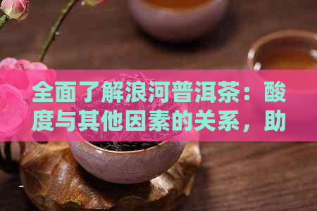 全面了解浪河普洱茶：酸度与其他因素的关系，助您挑选最适合的茶叶