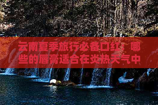 云南夏季旅行必备口红：哪些的唇膏适合在炎热天气中使用？