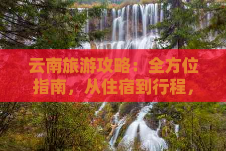 云南旅游攻略：全方位指南，从住宿到行程，为您的旅行提供详细规划