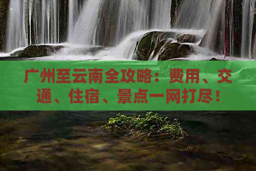 广州至云南全攻略：费用、交通、住宿、景点一网打尽！