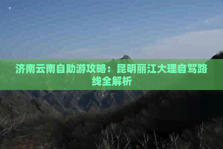 济南云南自助游攻略：昆明丽江大理自驾路线全解析