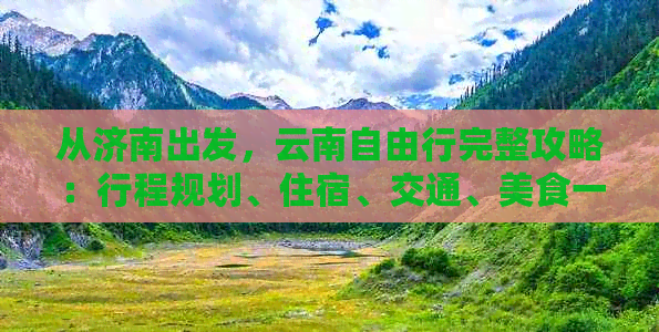 从济南出发，云南自由行完整攻略：行程规划、住宿、交通、美食一应俱全！