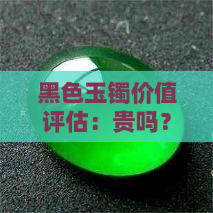 黑色玉镯价值评估：贵吗？材质是什么？