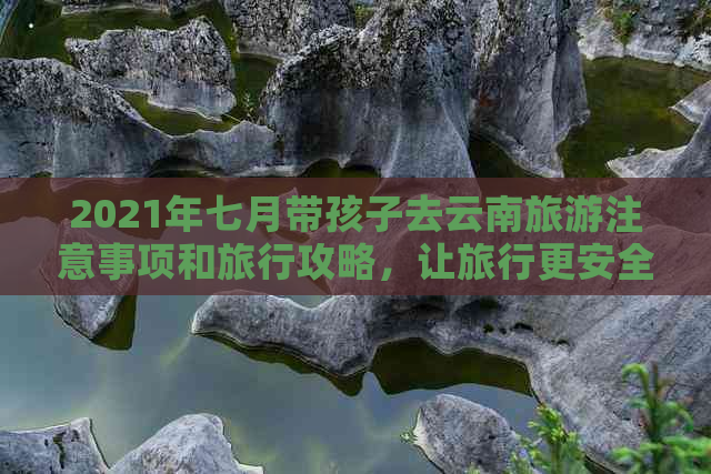 2021年七月带孩子去云南旅游注意事项和旅行攻略，让旅行更安全、更愉快！