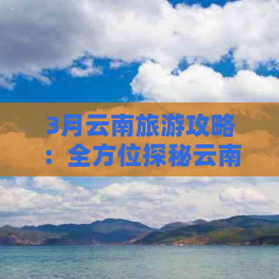 3月云南旅游攻略：全方位探秘云南热门景点和活动，让旅行更精彩！