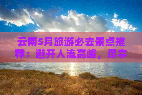 云南5月旅游必去景点推荐：避开人流高峰，尽享美景！