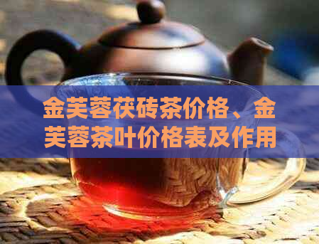 金芙蓉茯砖茶价格、金芙蓉茶叶价格表及作用，了解黑砖茶的价格也很重要。