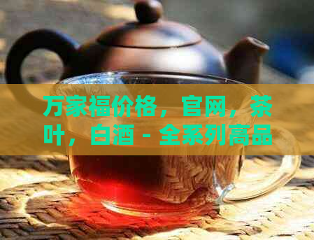 万家福价格，官网，茶叶，白酒 - 全系列高品质酒水及茶叶精选