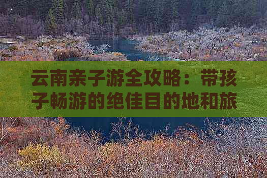 云南亲子游全攻略：带孩子畅游的绝佳目的地和旅行建议