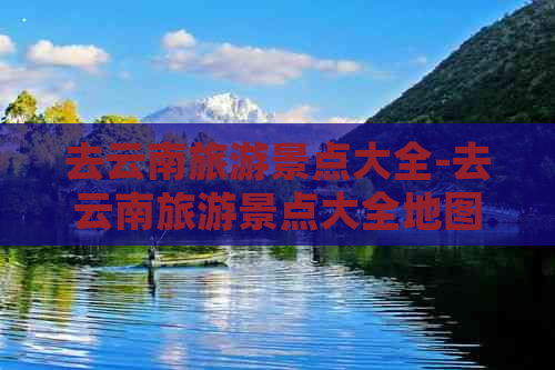 去云南旅游景点大全-去云南旅游景点大全地图