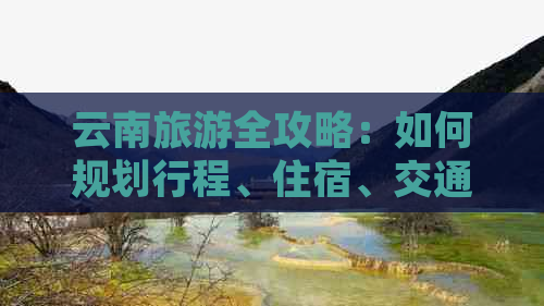 云南旅游全攻略：如何规划行程、住宿、交通和景点推荐，让你的旅行更完美