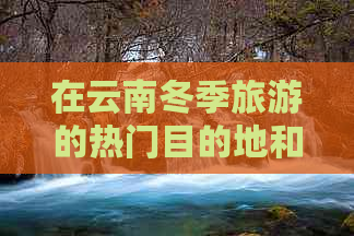 在云南冬季旅游的热门目的地和温暖景点推荐