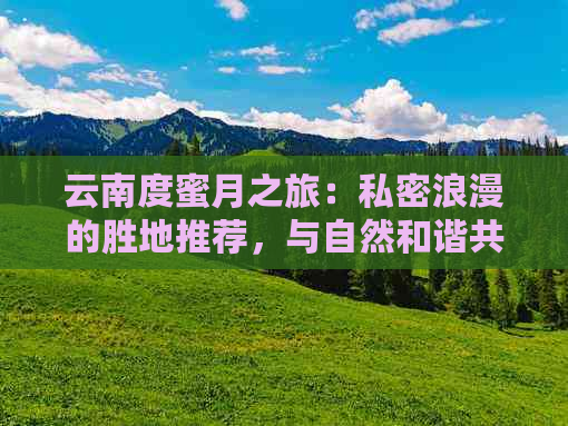 云南度蜜月之旅：私密浪漫的胜地推荐，与自然和谐共处的完美度假选择