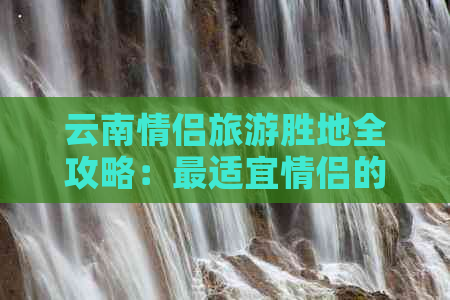 云南情侣旅游胜地全攻略：最适宜情侣的云南旅游景点与度假地