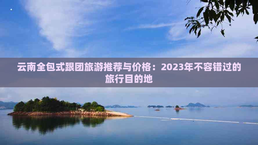 云南全包式跟团旅游推荐与价格：2023年不容错过的旅行目的地