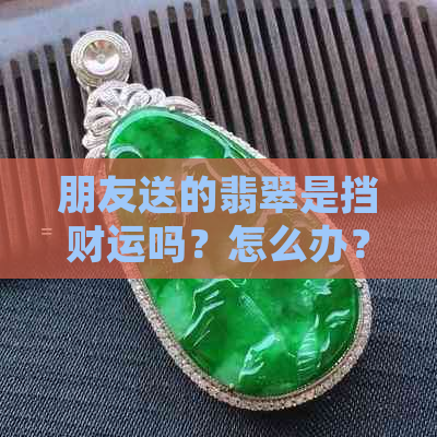 朋友送的翡翠是挡财运吗？怎么办？能带吗？手镯能收吗？