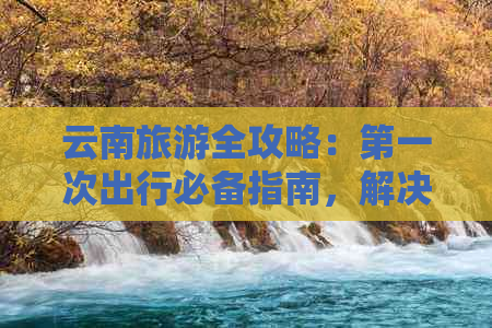 云南旅游全攻略：之一次出行必备指南，解决所有疑问和困惑