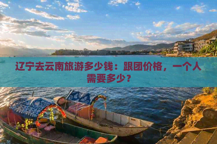 辽宁去云南旅游多少钱：跟团价格，一个人需要多少？