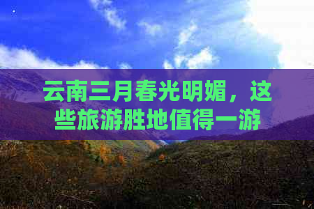 云南三月春光明媚，这些旅游胜地值得一游