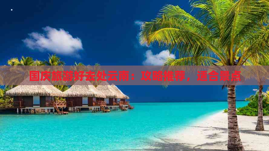 国庆旅游好去处云南：攻略推荐，适合景点