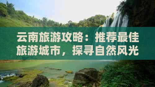 云南旅游攻略：推荐更佳旅游城市，探寻自然风光与文化古迹的完美结合