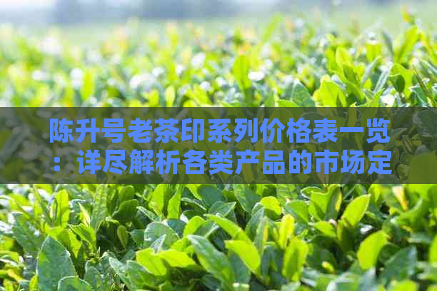 陈升号老茶印系列价格表一览：详尽解析各类产品的市场定位与价格因素