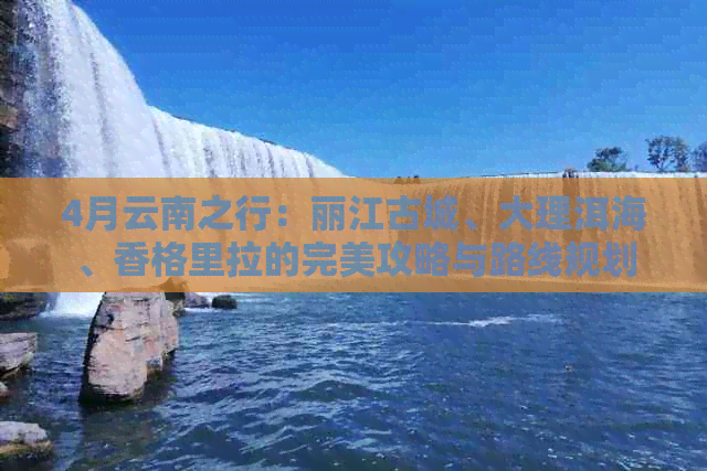 4月云南之行：丽江古城、大理洱海、香格里拉的完美攻略与路线规划