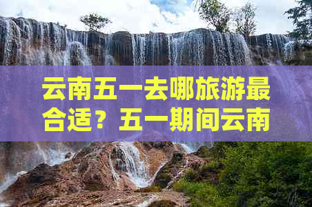 云南五一去哪旅游最合适？五一期间云南更佳旅游去处是哪里？