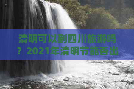 清明可以到四川旅游吗？2021年清明节能否出游？