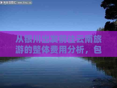 从银川出发前往云南旅游的整体费用分析，包括交通、住宿、餐饮等各方面预算