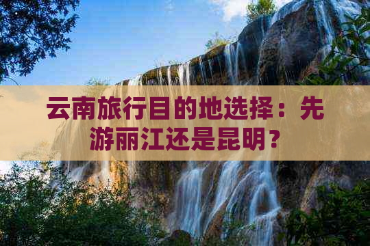 云南旅行目的地选择：先游丽江还是昆明？