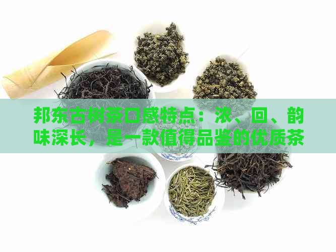 邦东古树茶口感特点：浓、回、韵味深长，是一款值得品鉴的优质茶品。