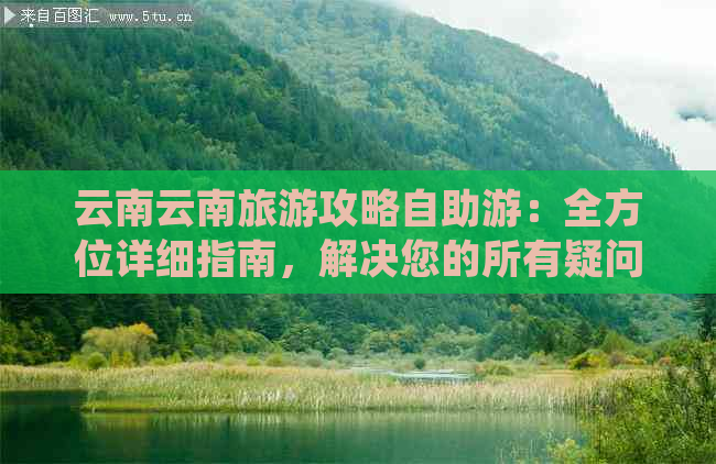 云南云南旅游攻略自助游：全方位详细指南，解决您的所有疑问和困惑