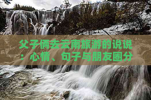 父子俩去云南旅游的说说：心情、句子与朋友圈分享