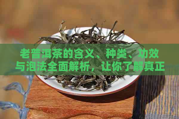 老普洱茶的含义、种类、功效与泡法全面解析，让你了解真正的老普洱茶