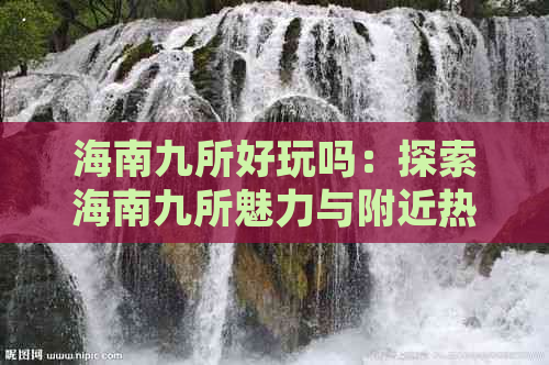 海南九所好玩吗：探索海南九所魅力与附近热门景点，九所县深度游指南