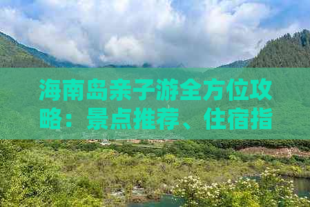 海南岛亲子游全方位攻略：景点推荐、住宿指南、美食体验及行程规划