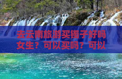 去云南旅游买镯子好吗女生？可以买吗？可以戴吗？多少钱？玉镯子便宜吗？