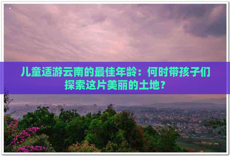 儿童适游云南的更佳年龄：何时带孩子们探索这片美丽的土地？