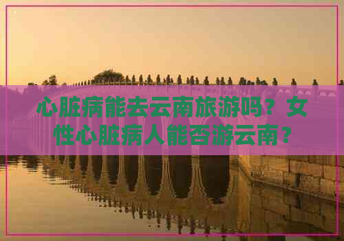 心脏病能去云南旅游吗？女性心脏病人能否游云南？