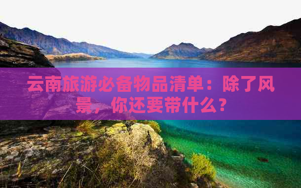 云南旅游必备物品清单：除了风景，你还要带什么？