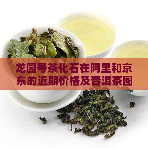 龙园号茶化石在阿里和京东的近期价格及普洱茶图片鉴