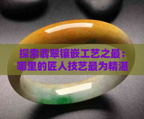 探索翡翠镶嵌工艺之最：哪里的匠人技艺最为精湛？